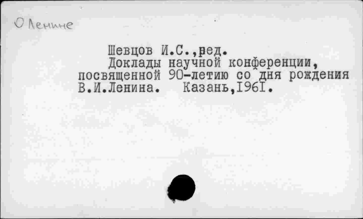 ﻿
Шевцов И.С.,₽ед.
Доклады научной конференции, посвященной 90-летию со дня рождения В.И.Ленина. Казань,1961.